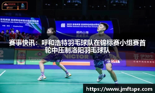 赛事快讯：呼和浩特羽毛球队在锦标赛小组赛首轮中压制洛阳羽毛球队